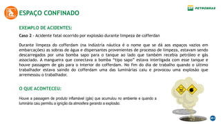 EXEMPLO DE ACIDENTES:
ESPAÇO CONFINADO
Caso 2 - Acidente fatal ocorrido por explosão durante limpeza de cofferdan
Durante limpeza do cofferdam (na indústria náutica é o nome que se dá aos espaços vazios em
embarcações) as sobras de água e dispersantes provenientes de processo de limpeza, estavam sendo
descarregados por uma bomba sapo para o tanque ao lado que também recebia petróleo e gás
associado. A mangueira que conectava a bomba “tipo sapo” estava interligada com esse tanque e
houve passagem de gás para o interior do cofferdam. No fim do dia de trabalho quando o último
trabalhador estava saindo do cofferdam uma das luminárias caiu e provocou uma explosão que
arremessou o trabalhador.
O QUE ACONTECEU:
Houve a passagem de produto inflamável (gás) que acumulou no ambiente e quando a
luminária caiu permitiu a ignição da atmosfera gerando a explosão.
 