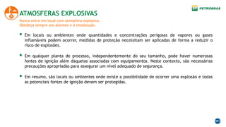 Nunca entre em local com atmosfera explosiva.
Obedeça sempre aos alarmes e à sinalização.
ATMOSFERAS EXPLOSIVAS
 Em locais ou ambientes onde quantidades e concentrações perigosas de vapores ou gases
inflamáveis podem ocorrer, medidas de proteção necessitam ser aplicadas de forma a reduzir o
risco de explosões.
 Em qualquer planta de processo, independentemente do seu tamanho, pode haver numerosas
fontes de ignição além daquelas associadas com equipamentos. Neste contexto, são necessárias
precauções apropriadas para assegurar um nível adequado de segurança.
 Em resumo, são locais ou ambientes onde existe a possibilidade de ocorrer uma explosão e todas
as potenciais fontes de ignição devem ser protegidas.
 