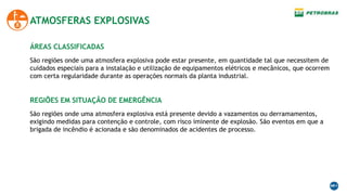 ATMOSFERAS EXPLOSIVAS
São regiões onde uma atmosfera explosiva pode estar presente, em quantidade tal que necessitem de
cuidados especiais para a instalação e utilização de equipamentos elétricos e mecânicos, que ocorrem
com certa regularidade durante as operações normais da planta industrial.
ÁREAS CLASSIFICADAS
São regiões onde uma atmosfera explosiva está presente devido a vazamentos ou derramamentos,
exigindo medidas para contenção e controle, com risco iminente de explosão. São eventos em que a
brigada de incêndio é acionada e são denominados de acidentes de processo.
REGIÕES EM SITUAÇÂO DE EMERGÊNCIA
 