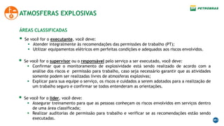  Se você for o executante, você deve:
 Atender integralmente às recomendações das permissões de trabalho (PT);
 Utilizar equipamentos elétricos em perfeitas condições e adequados aos riscos envolvidos.
ATMOSFERAS EXPLOSIVAS
ÁREAS CLASSIFICADAS
 Se você for o supervisor ou o responsável pelo serviço a ser executado, você deve:
 Confirmar que o monitoramento de explosividade está sendo realizado de acordo com a
análise dos riscos e permissão para trabalho, caso seja necessário garantir que as atividades
somente podem ser realizadas livres de atmosferas explosivas;
 Explicar para sua equipe o serviço, os riscos e cuidados a serem adotados para a realização de
um trabalho seguro e confirmar se todos entenderam as orientações.
 Se você for o lider, você deve:
 Assegurar treinamento para que as pessoas conheçam os riscos envolvidos em serviços dentro
de uma área classificada;
 Realizar auditorias de permissão para trabalho e verificar se as recomendações estão sendo
executadas.
 