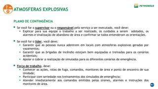 ATMOSFERAS EXPLOSIVAS
PLANO DE CONTINGÊNCIA
 Se você for o supervisor ou o responsável pelo serviço a ser executado, você deve:
 Explicar para sua equipe o trabalho a ser realizado, os cuidados a serem adotados, os
alarmes e sinalização de abandono de área e confirmar se todos entenderam as orientações.
 Se você for o lider, você deve:
 Garantir que as pessoas nunca adentrem em locais com atmosferas explosivas geradas por
vazamentos;
 Garantir que as brigadas de incêndio estejam bem equipadas e treinadas para os cenários
acidentais;
 Apoiar e cobrar a realização de simulados para os diferentes cenários de emergência.
 Força de trabalho, deve:
 Conhecer as ações, rotas de fuga, comandos, monitores de área e ponto de encontro de sua
Unidade;
 Participar com seriedade nos treinamentos dos simulados de emergência;
 Atender imediatamente aos comandos emitidos pelas sirenes, alarmes e instruções dos
monitores de área.
 