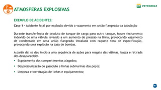 ATMOSFERAS EXPLOSIVAS
EXEMPLO DE ACIDENTES:
Durante transferência de produto de tanque de carga para outro tanque, houve fechamento
indevido de uma válvula levando a um aumento de pressão na linha, provocando vazamento
de condensado em uma união flangeada instalada com raquete fora de especificação,
provocando uma explosão na casa de bombas.
A partir daí se deu inicio a uma sequência de ações para resgate das vítimas, busca e retirada
dos desaparecidos
 Esgotamento dos compartimentos alagados;
 Despressurização do gasoduto e linhas submarinas dos poços;
 Limpeza e inertização de linhas e equipamentos;
Caso 1 - Acidente fatal por explosão devido a vazamento em união flangeada da tubulação
 