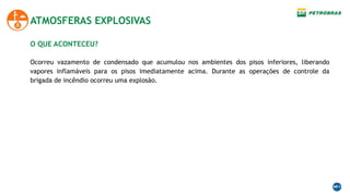 O QUE ACONTECEU?
Ocorreu vazamento de condensado que acumulou nos ambientes dos pisos inferiores, liberando
vapores inflamáveis para os pisos imediatamente acima. Durante as operações de controle da
brigada de incêndio ocorreu uma explosão.
ATMOSFERAS EXPLOSIVAS
 