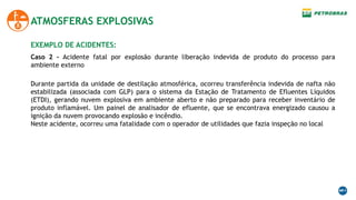 ATMOSFERAS EXPLOSIVAS
EXEMPLO DE ACIDENTES:
Durante partida da unidade de destilação atmosférica, ocorreu transferência indevida de nafta não
estabilizada (associada com GLP) para o sistema da Estação de Tratamento de Efluentes Líquidos
(ETDI), gerando nuvem explosiva em ambiente aberto e não preparado para receber inventário de
produto inflamável. Um painel de analisador de efluente, que se encontrava energizado causou a
ignição da nuvem provocando explosão e incêndio.
Neste acidente, ocorreu uma fatalidade com o operador de utilidades que fazia inspeção no local
Caso 2 - Acidente fatal por explosão durante liberação indevida de produto do processo para
ambiente externo
 