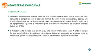 O QUE ACONTECEU?
 Uma falha no medidor de nível de fundo da Torre Estabilizadora de Nafta, o qual travou em valor
constante e compatível com a operação normal da torre. Como consequência, ocorreu um
transbordamento da torre e de seu vaso de topo, com transferência indevida de nafta e GLP para
os equipamentos a jusante e finalmente para o Sistema de Tratamento de Efluentes Líquidos
Industriais (ETDI).
 O hidrocarboneto liberado para a ETDI gerou uma nuvem inflamável no local. A fonte de ignição
foi um painel elétrico de analisador de efluente industrial, adequado ao ambiente onde se
encontrava, porém não preparado para a situação de atmosfera explosiva circundante.
ATMOSFERAS EXPLOSIVAS
 