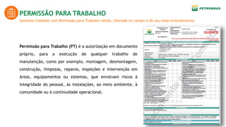 Somente trabalhe com Permissão para Trabalho válida, liberada no campo e de seu total entendimento.
PERMISSÃO PARA TRABALHO
Permissão para Trabalho (PT) é a autorização em documento
próprio, para a execução de qualquer trabalho de
manutenção, como por exemplo, montagem, desmontagem,
construção, limpezas, reparos, inspeções e intervenção em
áreas, equipamentos ou sistemas, que envolvam riscos à
integridade do pessoal, às instalações, ao meio ambiente, à
comunidade ou à continuidade operacional.
 