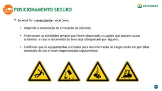  Se você for o executante, você deve:
 Respeitar a sinalização de circulação de veículos;
 Interromper as atividades sempre que forem observadas situações que possam causar
acidentes e caso o isolamento da área seja ultrapassado por alguém;
 Confirmar que os equipamentos utilizados para movimentação de cargas estão em perfeitas
condições de uso e foram inspecionados regularmente.
POSICIONAMENTO SEGURO
 