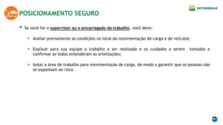  Se você for o supervisor ou o encarregado do trabalho, você deve:
 Avaliar previamente as condições no local da movimentação de carga e de veículos;
 Explicar para sua equipe o trabalho a ser realizado e os cuidados a serem tomados e
confirmar se todos entenderam as orientações;
 Isolar a área de trabalho para movimentação de carga, de modo a garantir que as pessoas não
se exponham ao risco.
POSICIONAMENTO SEGURO
 