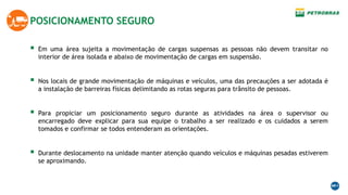 POSICIONAMENTO SEGURO
 Em uma área sujeita a movimentação de cargas suspensas as pessoas não devem transitar no
interior de área isolada e abaixo de movimentação de cargas em suspensão.
 Nos locais de grande movimentação de máquinas e veículos, uma das precauções a ser adotada é
a instalação de barreiras físicas delimitando as rotas seguras para trânsito de pessoas.
 Para propiciar um posicionamento seguro durante as atividades na área o supervisor ou
encarregado deve explicar para sua equipe o trabalho a ser realizado e os cuidados a serem
tomados e confirmar se todos entenderam as orientações.
 Durante deslocamento na unidade manter atenção quando veículos e máquinas pesadas estiverem
se aproximando.
 