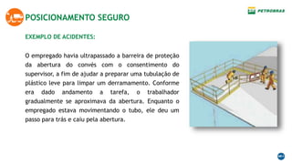 EXEMPLO DE ACIDENTES:
POSICIONAMENTO SEGURO
O empregado havia ultrapassado a barreira de proteção
da abertura do convés com o consentimento do
supervisor, a fim de ajudar a preparar uma tubulação de
plástico leve para limpar um derramamento. Conforme
era dado andamento a tarefa, o trabalhador
gradualmente se aproximava da abertura. Enquanto o
empregado estava movimentando o tubo, ele deu um
passo para trás e caiu pela abertura.
 