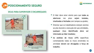 DICAS PARA SUPERVISOR E ENCARREGADO:
POSICIONAMENTO SEGURO
 O líder deve estar atento para que todas as
aberturas nos pisos sejam isoladas,
sinalizadas e fechadas com tampas ou grades;
 Orientar que os trabalhadores estejam atentos
ao piso durante a execução de suas atividades,
qualquer risco identificado deve ser
informado ao líder imediato;
 As análises de riscos (APR) específicas
contemplando todos os riscos envolvidos na
atividade devem ser divulgadas à força de
trabalho.
 