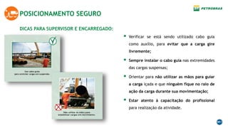 DICAS PARA SUPERVISOR E ENCARREGADO:
POSICIONAMENTO SEGURO
 Verificar se está sendo utilizado cabo guia
como auxílio, para evitar que a carga gire
livremente;
 Sempre instalar o cabo guia nas extremidades
das cargas suspensas;
 Orientar para não utilizar as mãos para guiar
a carga içada e que ninguém fique no raio de
ação da carga durante sua movimentação;
 Estar atento à capacitação do profissional
para realização da atividade.
 