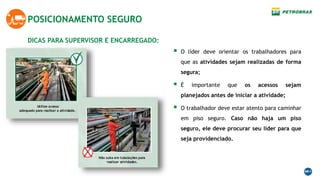DICAS PARA SUPERVISOR E ENCARREGADO:
POSICIONAMENTO SEGURO
 O líder deve orientar os trabalhadores para
que as atividades sejam realizadas de forma
segura;
 É importante que os acessos sejam
planejados antes de iniciar a atividade;
 O trabalhador deve estar atento para caminhar
em piso seguro. Caso não haja um piso
seguro, ele deve procurar seu líder para que
seja providenciado.
 