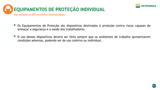 Use sempre os EPI conforme recomendado.
EQUIPAMENTOS DE PROTEÇÃO INDIVIDUAL
 Os Equipamentos de Proteção são dispositivos destinados à proteção contra riscos capazes de
ameaçar a segurança e a saúde dos trabalhadores.
 O uso desses dispositivos deverá ser feito sempre que os ambientes de trabalho apresentarem
condições adversas, podendo ser de uso coletivo ou individual.
 