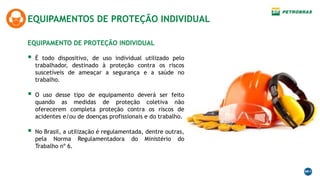 EQUIPAMENTO DE PROTEÇÃO INDIVIDUAL
EQUIPAMENTOS DE PROTEÇÃO INDIVIDUAL
 É todo dispositivo, de uso individual utilizado pelo
trabalhador, destinado à proteção contra os riscos
suscetíveis de ameaçar a segurança e a saúde no
trabalho.
 O uso desse tipo de equipamento deverá ser feito
quando as medidas de proteção coletiva não
oferecerem completa proteção contra os riscos de
acidentes e/ou de doenças profissionais e do trabalho.
 No Brasil, a utilização é regulamentada, dentre outras,
pela Norma Regulamentadora do Ministério do
Trabalho nº 6.
 