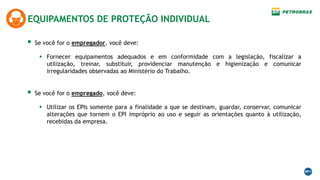 EQUIPAMENTOS DE PROTEÇÃO INDIVIDUAL
 Se você for o empregador, você deve:
 Fornecer equipamentos adequados e em conformidade com a legislação, fiscalizar a
utilização, treinar, substituir, providenciar manutenção e higienização e comunicar
irregularidades observadas ao Ministério do Trabalho.
 Se você for o empregado, você deve:
 Utilizar os EPIs somente para a finalidade a que se destinam, guardar, conservar, comunicar
alterações que tornem o EPI impróprio ao uso e seguir as orientações quanto à utilização,
recebidas da empresa.
 