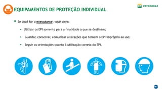 EQUIPAMENTOS DE PROTEÇÃO INDIVIDUAL
 Se você for o executante, você deve:
 Utilizar os EPI somente para a finalidade a que se destinam;
 Guardar, conservar, comunicar alterações que tornem o EPI impróprio ao uso;
 Seguir as orientações quanto à utilização correta do EPI.
 