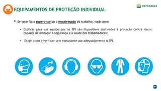 EQUIPAMENTOS DE PROTEÇÃO INDIVIDUAL
 Se você for o supervisor ou o encarregado do trabalho, você deve:
 Explicar para sua equipe que os EPI são dispositivos destinados à proteção contra riscos
capazes de ameaçar a segurança e a saúde dos trabalhadores;
 Exigir o uso e verificar se o executante usa adequadamente o EPI.
 