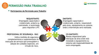 PERMISSÃO PARA TRABALHO
 Participantes da Permissão para Trabalho
REQUISITANTE:
Empregado capacitado e
credenciado, próprio ou
contratado, e autorizado
para requisitar a PT.
EMITENTE:
Empregado capacitado e
credenciado, próprio, responsável
pela área, equipamento ou sistema
onde a intervenção será realizada.
CO-EMITENTE:
Pessoa responsável pela
liberação da área onde está
instalado o equipamento ou
sistema sob responsabilidade de
outro empregado.
PROFISSIONAL DE SEGURANÇA – RAS:
Indica medidas de segurança
complementares e suplementares na
execução de serviços que pressupõem a
adoção de cuidados especiais, em
virtude do risco.
 