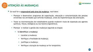 ATENÇÃO ÀS MUDANÇAS
 Se você for o responsável pela área da mudança, você deve:
 Planejar e desenvolver programas de capacitação, educação e conscientização das pessoas
envolvidas nas atividades que sofrerão mudanças, antes da implementação das alterações.
 Tratar as movimentações de trabalhadores quando mudarem riscos de exposição aos agentes
químicos, físicos, biológicos ou nos fatores ergonômicos.
 Planejar e realizar a gestão das mudanças seguindo as etapas:
 1) Identificar a mudança
 Localize a mudança;
 Verifique a finalidade da mudança;
 justifique a mudança;
 Verifique a duração da mudança se for temporária.
 