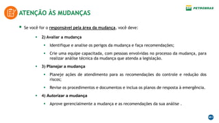 ATENÇÃO ÀS MUDANÇAS
 Se você for o responsável pela área da mudança, você deve:
 2) Avaliar a mudança
 Identifique e analise os perigos da mudança e faça recomendações;
 Crie uma equipe capacitada, com pessoas envolvidas no processo da mudança, para
realizar análise técnica da mudança que atenda a legislação.
 3) Planejar a mudança
 Planeje ações de atendimento para as recomendações do controle e redução dos
riscos;
 Revise os procedimentos e documentos e inclua os planos de resposta à emergência.
 4) Autorizar a mudança
 Aprove gerencialmente a mudança e as recomendações da sua análise .
 