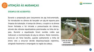 ATENÇÃO ÀS MUDANÇAS
EXEMPLO DE ACIDENTES:
Durante a preparação para lançamento de pig instrumentado,
foi introduzido na câmara do lançador um pig de espuma para
limpeza da tubulação. A tampa da câmara, o suspiro e os drenos
foram fechados e foi iniciada a pressurização da câmara,
através das válvulas equalizadoras posicionadas na linha de by-
pass. Durante a equalização foram ouvidos ruídos que
indicavam a movimentação do pig na câmara. Neste momento,
ouviu-se um forte barulho, quando subitamente a linha de
dreno veio a encurvar devido despressurização repentina,
atingindo fatalmente o empregado na região da cabeça.
Fonte: peo.petrobras.com.br
Linha de dreno
encurvada
 