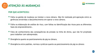 ATENÇÃO ÀS MUDANÇAS
POR QUE ACONTECEU:
 Falha na gestão de mudança ao instalar a nova câmara. Não foi realizada pré-operação entre as
gerências envolvidas e desconhecimento em operar a nova câmara.
 Falha na elaboração de análise de risco, com falhas na identificação dos riscos para as diferentes
fases do empreendimento .
 Falta de conhecimento das consequências da pressão na linha de dreno, que não foi projetada
para trabalhar com sobrepressão.
 Divergência quanto ao posicionamento do pig na câmara.
 Divergência entre padrões, normas e práticas quanto ao posicionamento do pig na câmara
 