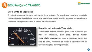 SEGURANÇA NO TRÂNSITO
Use o Cinto de Segurança
O cinto de segurança é o meio mais barato de se proteger. Ele impede que corpo seja projetado
contra o interior do veículo ou que se seja jogado para fora do veículo. Seu uso é obrigatório para
condutor e passageiros em todas as vias do território nacional.
Respeite os Limites de Velocidade
A velocidade máxima permitida para a via é indicada por
meio de sinalização, além disso, deve-se manter
velocidade compatível com as condições locais. Em
caso de chuva, recomenda-se reduzir a velocidade em 20
km/h em relação à máxima permitida.
 
