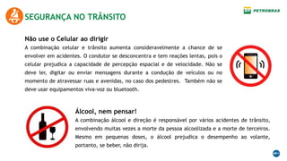 SEGURANÇA NO TRÂNSITO
Não use o Celular ao dirigir
A combinação celular e trânsito aumenta consideravelmente a chance de se
envolver em acidentes. O condutor se desconcentra e tem reações lentas, pois o
celular prejudica a capacidade de percepção espacial e de velocidade. Não se
deve ler, digitar ou enviar mensagens durante a condução de veículos ou no
momento de atravessar ruas e avenidas, no caso dos pedestres. Também não se
deve usar equipamentos viva-voz ou bluetooth.
Álcool, nem pensar!
A combinação álcool e direção é responsável por vários acidentes de trânsito,
envolvendo muitas vezes a morte da pessoa alcoolizada e a morte de terceiros.
Mesmo em pequenas doses, o álcool prejudica o desempenho ao volante,
portanto, se beber, não dirija.
 