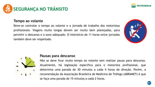 SEGURANÇA NO TRÂNSITO
Tempo ao volante
Deve-se controlar o tempo ao volante e a jornada de trabalho dos motoristas
profissionais. Viagens muito longas devem ser muito bem planejadas, para
permitir o descanso e o sono adequado. O interstício de 11 horas entre jornadas
também deve ser respeitado.
Pausas para descanso
Não se deve ficar muito tempo ao volante sem realizar pausa para descanso.
Atualmente, há legislação específica para o motorista profissional, que
determina uma parada de 30 minutos a cada 4 horas de direção. Porém, a
recomendação da Associação Brasileira de Medicina de Tráfego (ABRAMET) é que
se faça uma parada de 15 minutos a cada 2 horas.
 
