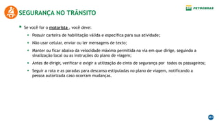  Se você for o motorista , você deve:
 Possuir carteira de habilitação válida e específica para sua atividade;
 Não usar celular, enviar ou ler mensagens de texto;
 Manter ou ficar abaixo da velocidade máxima permitida na via em que dirige, seguindo a
sinalização local ou as instruções do plano de viagem;
 Antes de dirigir, verificar e exigir a utilização do cinto de segurança por todos os passageiros;
 Seguir a rota e as paradas para descanso estipuladas no plano de viagem, notificando a
pessoa autorizada caso ocorram mudanças.
SEGURANÇA NO TRÂNSITO
 