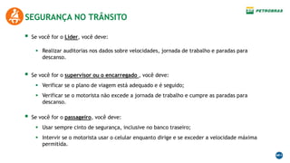  Se você for o passageiro, você deve:
 Usar sempre cinto de segurança, inclusive no banco traseiro;
 Intervir se o motorista usar o celular enquanto dirige e se exceder a velocidade máxima
permitida.
SEGURANÇA NO TRÂNSITO
 Se você for o supervisor ou o encarregado , você deve:
 Verificar se o plano de viagem está adequado e é seguido;
 Verificar se o motorista não excede a jornada de trabalho e cumpre as paradas para
descanso.
 Se você for o Líder, você deve:
 Realizar auditorias nos dados sobre velocidades, jornada de trabalho e paradas para
descanso.
 