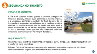 EXEMPLO DE ACIDENTES:
SEGURANÇA NO TRÂNSITO
CASO 2: O acidente ocorreu quando o condutor trafegava em
trecho de descida, atrás de outro caminhão da mesma empresa,
e o ultrapassou ganhando velocidade. No final da serra, já em
trecho plano, em curva e com obras na via o condutor perdeu o
controle do veículo ao passar por um desvio das obras vindo a
colidir com um veículo de terceiro e capotar, na margem direita
da via. O caminhão colidiu com um veículo terceiro, com uma
construção e com uma árvore na margem da rodovia.
Obras
Curva
O QUE ACONTECEU:
Motorista perdeu o controle do caminhão em trecho de curva, devido à velocidade incompatível com
o trecho em curva e em obras
Falha na Gestão da Transportadora com relação ao monitoramento dos excessos de velocidade
ocorridos durante a viagem, pois poderia ter atuado antes do acidente.
 