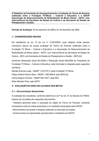 4º Relatório da Comissão de Acompanhamento e Avaliação do Termo de Parceria 
celebrado entre a Fundação TV-Minas – Cultural e Educativa e a OSCIP 
Associação de Desenvolvimento da Radiodifusão de Minas Gerais - ADTV, com 
interveniência da Secretaria de Estado de Cultura e da Secretaria de Estado de 
Planejamento e Gestão. 
1 
Período de Avaliação: 02 de setembro de 2006 a 01 de dezembro de 2006. 
1- CONSIDERAÇÕES INICIAIS 
Em obediência ao art. 14 da Lei nº 14.870/2003, esse relatório emite parecer 
conclusivo acerca da quarta avaliação do Termo de Parceria celebrado entre a 
Fundação TV Minas – Cultural e Educativa e a Associação de Desenvolvimento da 
Radiodifusão de Minas Gerais - ADTV, com interveniência da Secretaria de Estado de 
Cultura - SEC e da Secretaria de Estado de Planejamento e Gestão - SEPLAG. 
Conforme Resolução Geral 001/2006 e Resolução Geral 002/2006 do Presidente da 
Fundação TV Minas – Cultural e Educativa, esta Comissão é integrada pelos seguintes 
membros: 
Renata Antunes Lage – MASP 1.018.727-5, pela Fundação TV Minas 
Felipe Antônio Rocha Silva – MASP 1.083.948-8, pela SEPLAG 
Celma Regina Ferreira – MASP 040.192-7, pela SEC 
Elder Mendes Pinto, pela ADTV 
2- AVALIAÇÃO DO GRAU DE ALCANCE DAS METAS 
2.1 – Documentação Apresentada 
A avaliação dos resultados, conforme determina o § 4º do art. 21 do Decreto 43.749/04, 
baseou-se na análise dos seguintes documentos: 
- Relatório gerencial sobre a execução do objeto do Termo de Parceria, contendo 
comparativo entre as metas pactuadas e os resultados alcançados pela OSCIP; 
- Demonstrativo da receita e despesa realizada na execução do projeto; 
- Comprovantes da regularidade previdenciária e trabalhista da OSCIP. 
 