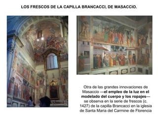 LOS FRESCOS DE LA CAPILLA BRANCACCI, DE MASACCIO. Otra de las grandes innovaciones de Masaccio — el empleo de la luz en el modelado del cuerpo y los ropajes — se observa en la serie de frescos (c. 1427) de la capilla Brancacci en la iglesia de Santa Maria del Carmine de Florencia  