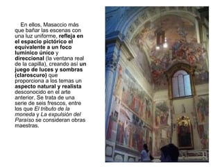 En ellos, Masaccio más que bañar las escenas con una luz uniforme,  refleja en el espacio pictórico el equivalente a un foco lumínico único  y  direccional  (la ventana real de la capilla), creando así  un juego de luces y sombras (claroscuro)  que proporciona a los temas un  aspecto natural y realista  desconocido en el arte anterior. Se trata de una serie de seis frescos, entre los que  El tributo de la moneda  y  La expulsión del Paraíso  se consideran obras maestras.  