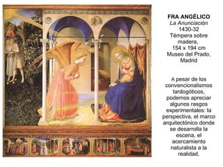 FRA ANGÉLICO La Anunciación 1430-32 Témpera sobre madera,  154 x 194 cm Museo del Prado, Madrid A  pesar de los convencionalismos tardogóticos, podemos apreciar algunos rasgos experimentales: la perspectiva, el marco arquitectónico donde se desarrolla la escena, el acercamiento naturalista a la realidad. 