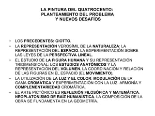 LA PINTURA DEL QUATROCENTO:  PLANTEAMIENTO DEL PROBLEMA  Y NUEVOS DESAFÍOS LOS  PRECEDENTES: GIOTTO. LA  REPRESENTACIÓN  VEROSÍMIL DE LA  NATURALEZA : LA REPRESENTACIÓN DEL  ESPACIO . LA EXPERIMENTACIÓN SOBRE LAS LEYES DE LA  PERSPECTIVA LINEAL . EL ESTUDIO DE  LA FIGURA HUMANA  Y SU REPRESENTACIÓN TRIDIMENSIONAL: LOS  ESTUDIOS ANATÓMICOS  Y LA REPRESENTACIÓN DEL  VOLUMEN . LA COORDINACIÓN Y RELACIÓN DE LAS FIGURAS EN EL ESPACIO (EL  MOVIMIENTO ). LA UTILIZACIÓN DE  LA LUZ Y EL COLOR :  MODULACIÓN  DE LA GAMA  CROMÁTICA  Y EXPERIMENTACIÓN CON LA LUZ. ARMONÍA Y  COMPLEMENTARIEDAD  CROMÁTICA. EL ARTE PICTÓRICO ES  REFLEXIÓN FILOSÓFICA Y MATEMÁTICA .  NEOPLATONISMO DE RAÍZ HUMANÍSTICA . LA COMPOSICIÓN DE LA OBRA SE FUNDAMENTA EN LA GEOMETRÍA. 