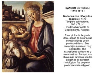 SANDRO BOTICELLI (1445-1510  ) Madonna con niño y dos ángeles  c. 1470 Témpera sobre panel,  100 x 71 cm Galleria Nazionale di Capodimonte, Nápoles  Es el pintor de la gracia ideal, capaz de dotar a sus composiciones de un profundo lirismo. Sus personajes aparecen muy estilizados, con expresiones soñadoras y melancólicas. Aunque sus obras más famosas son las alegorías de carácter mitológico, fue un pintor profundamente religioso. 