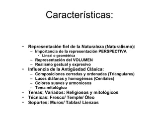 Características: Representación fiel de la Naturaleza (Naturalismo): Importancia de la representación PERSPECTIVA Lineal o geométrica Representación del VOLUMEN Realismo gestual y expresivo Influencia de la Antigüedad Clásica: Composiciones cerradas y ordenadas (Triangulares) Luces diáfanas y homogéneas (Cenitales) Colores suaves y armoniosos Tema mitológico Temas: Variados: Religiosos y mitológicos Técnicas: Fresco/ Temple/ Óleo Soportes: Muros/ Tablas/ Lienzos 