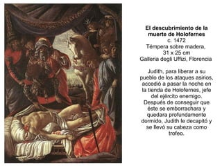 El descubrimiento de la muerte de Holofernes c. 1472 Témpera sobre madera,  31 x 25 cm Galleria degli Uffizi, Florencia  Judith, para liberar a su pueblo de los ataques asirios, accedió a pasar la noche en la tienda de Holofernes, jefe del ejército enemigo. Después de conseguir que éste se emborrachara y quedara profundamente dormido, Judith le decapitó y se llevó su cabeza como trofeo. 