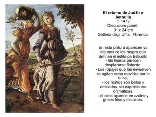 El retorno de Judith a Bethulia c. 1472 Óleo sobre panel,  31 x 24 cm Galleria degli Uffizi, Florencia En esta pintura aparecen ya algunos de los rasgos que definen el estilo de Boticelli: - las figuras parecen desplazarse flotando. - Los ropajes que las envuelven se agitan como movidos por la brisa. - los rostros son bellos y delicados, sin expresiones dramáticas. - el cielo aparece en azules y grises fríos y distantes. 