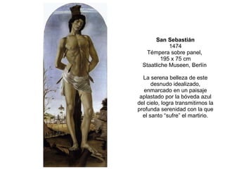 San Sebastián 1474 Témpera sobre panel,  195 x 75 cm Staatliche Museen, Berlín  La serena belleza de este desnudo idealizado, enmarcado en un paisaje aplastado por la bóveda azul del cielo, logra transmitirnos la profunda serenidad con la que el santo “sufre” el martirio. 