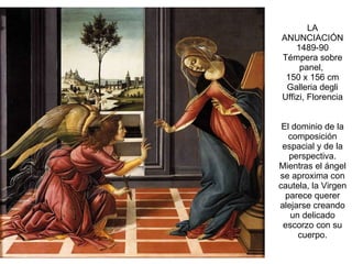 LA ANUNCIACIÓN 1489-90 Témpera sobre panel,  150 x 156 cm Galleria degli Uffizi, Florencia El dominio de la composición espacial y de la perspectiva. Mientras el ángel se aproxima con cautela, la Virgen parece querer alejarse creando un delicado escorzo con su cuerpo. 