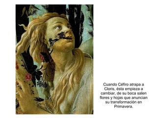 Cuando Céfiro atrapa a Cloris, ésta empieza a cambiar, de su boca salen flores y hojas que anuncian su transformación en Primavera. 