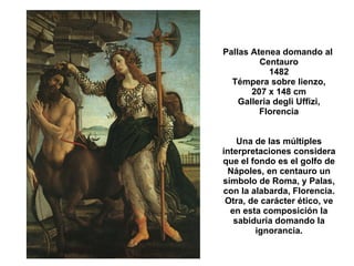 Pallas Atenea domando al  Centauro 1482 Témpera sobre lienzo, 207 x 148 cm Galleria degli Uffizi, Florencia Una de las múltiples interpretaciones considera que el fondo es el golfo de Nápoles, en centauro un símbolo de Roma, y Palas, con la alabarda, Florencia. Otra, de carácter ético, ve en esta composición la sabiduría domando la ignorancia. 