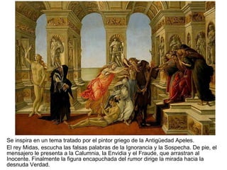 Se inspira en un tema tratado por el pintor griego de la Antigüedad Apeles.  El rey Midas, escucha las falsas palabras de la Ignorancia y la Sospecha. De pie, el mensajero le presenta a la Calumnia, la Envidia y el Fraude, que arrastran al Inocente. Finalmente la figura encapuchada del rumor dirige la mirada hacia la desnuda Verdad. 