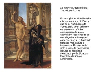 La calumnia , detalle de la Verdad y el Rumor En esta pintura se utilizan los mismos recursos pictóricos que en el Nacimiento de Venus, pero aquí, el último decenio del s. XV, ha desaparecido la visión optimista y esperanzada de sus alegorías mitológicas, para dar paso a un trasfondo temático más oscuro e inquietante. El cambio de siglo supone la decadencia cultural de Florencia, atenazada por la dictadura teocrática del monje Savonarola. 
