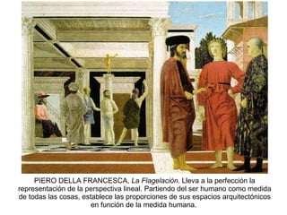 PIERO DELLA FRANCESCA,  La Flagelación . Lleva a la perfección la representación de la perspectiva lineal. Partiendo del ser humano como medida de todas las cosas, establece las proporciones de sus espacios arquitectónicos en función de la medida humana.  