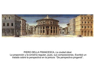 PIERO DELLA FRANCESCA,  La ciudad ideal .  La proporción y la simetría regulan, pues, sus composiciones. Escribió un tratado sobre la perspectiva en la pintura: “De perspectiva pingendi”. 